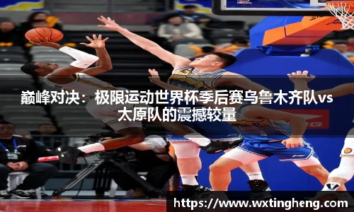 巅峰对决：极限运动世界杯季后赛乌鲁木齐队vs太原队的震撼较量